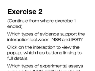 Exercise 2
(Continue from where exercise 1
ended)
Which types of evidence support the
interaction between INSR and IRS1?
Click on the interaction to view the
popup, which has buttons linking to
full details
Which types of experimental assays
 