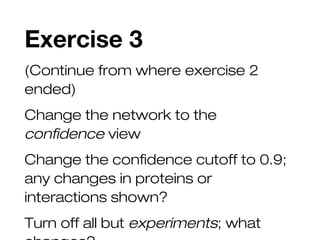 Exercise 3
(Continue from where exercise 2
ended)
Change the network to the
confidence view
Change the confidence cutoff to 0.9;
any changes in proteins or
interactions shown?
Turn off all but experiments; what
 