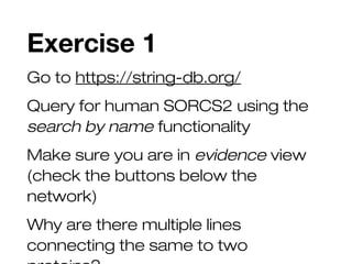 Exercise 1
Go to https://string-db.org/
Query for human SORCS2 using the
search by name functionality
Make sure you are in evidence view
(check the buttons below the
network)
Why are there multiple lines
connecting the same to two
 
