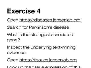 Exercise 4
Open https://diseases.jensenlab.org
Search for Parkinson’s disease
What is the strongest associated
gene?
Inspect the underlying text-mining
evidence
Open https://tissues.jensenlab.org
 