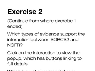 Exercise 2
(Continue from where exercise 1
ended)
Which types of evidence support the
interaction between SORCS2 and
NGFR?
Click on the interaction to view the
popup, which has buttons linking to
full details
 