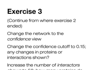Exercise 3
(Continue from where exercise 2
ended)
Change the network to the
confidence view
Change the confidence cutoff to 0.15;
any changes in proteins or
interactions shown?
Increase the number of interactors
 