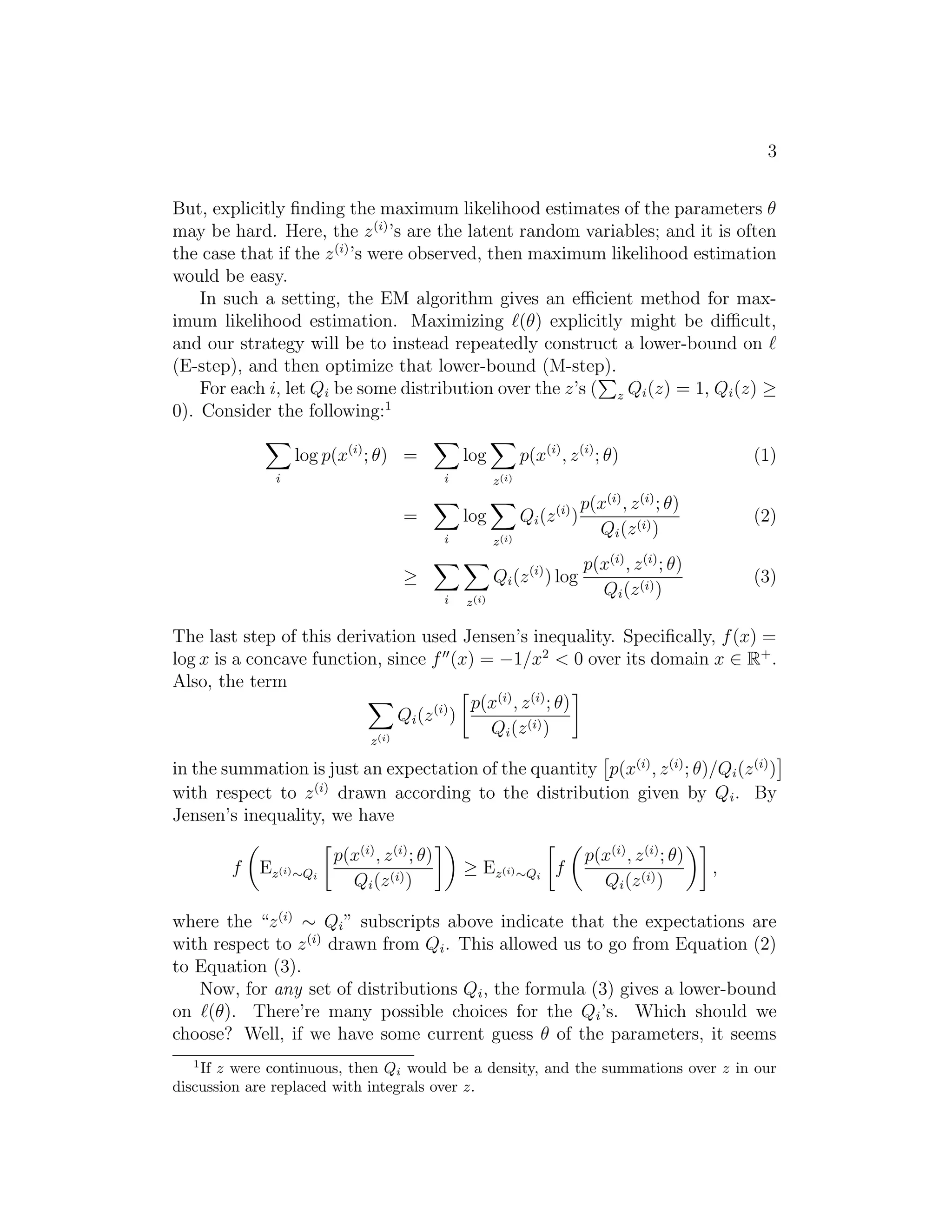 3
But, explicitly ﬁnding the maximum likelihood estimates of the parameters θ
may be hard. Here, the z (i) ’s are the latent random variables; and it is often
the case that if the z (i) ’s were observed, then maximum likelihood estimation
would be easy.
In such a setting, the EM algorithm gives an eﬃcient method for maximum likelihood estimation. Maximizing (θ) explicitly might be diﬃcult,
and our strategy will be to instead repeatedly construct a lower-bound on
(E-step), and then optimize that lower-bound (M-step).
For each i, let Qi be some distribution over the z’s ( z Qi (z) = 1, Qi (z) ≥
0). Consider the following:1
log p(x(i) ; θ) =
i

p(x(i) , z (i) ; θ)

log
i

(1)

z (i)

Qi (z (i) )

p(x(i) , z (i) ; θ)
Qi (z (i) )

(2)

Qi (z (i) ) log

=

p(x(i) , z (i) ; θ)
Qi (z (i) )

(3)

log
i

z (i)

≥
i

z (i)

The last step of this derivation used Jensen’s inequality. Speciﬁcally, f (x) =
log x is a concave function, since f (x) = −1/x2 < 0 over its domain x ∈ R+ .
Also, the term
p(x(i) , z (i) ; θ)
Qi (z (i) )
Qi (z (i) )
(i)
z

in the summation is just an expectation of the quantity p(x(i) , z (i) ; θ)/Qi (z (i) )
with respect to z (i) drawn according to the distribution given by Qi . By
Jensen’s inequality, we have
f

Ez(i) ∼Qi

p(x(i) , z (i) ; θ)
Qi (z (i) )

≥ Ez(i) ∼Qi f

p(x(i) , z (i) ; θ)
Qi (z (i) )

,

where the “z (i) ∼ Qi ” subscripts above indicate that the expectations are
with respect to z (i) drawn from Qi . This allowed us to go from Equation (2)
to Equation (3).
Now, for any set of distributions Qi , the formula (3) gives a lower-bound
on (θ). There’re many possible choices for the Qi ’s. Which should we
choose? Well, if we have some current guess θ of the parameters, it seems
1

If z were continuous, then Qi would be a density, and the summations over z in our
discussion are replaced with integrals over z.

 