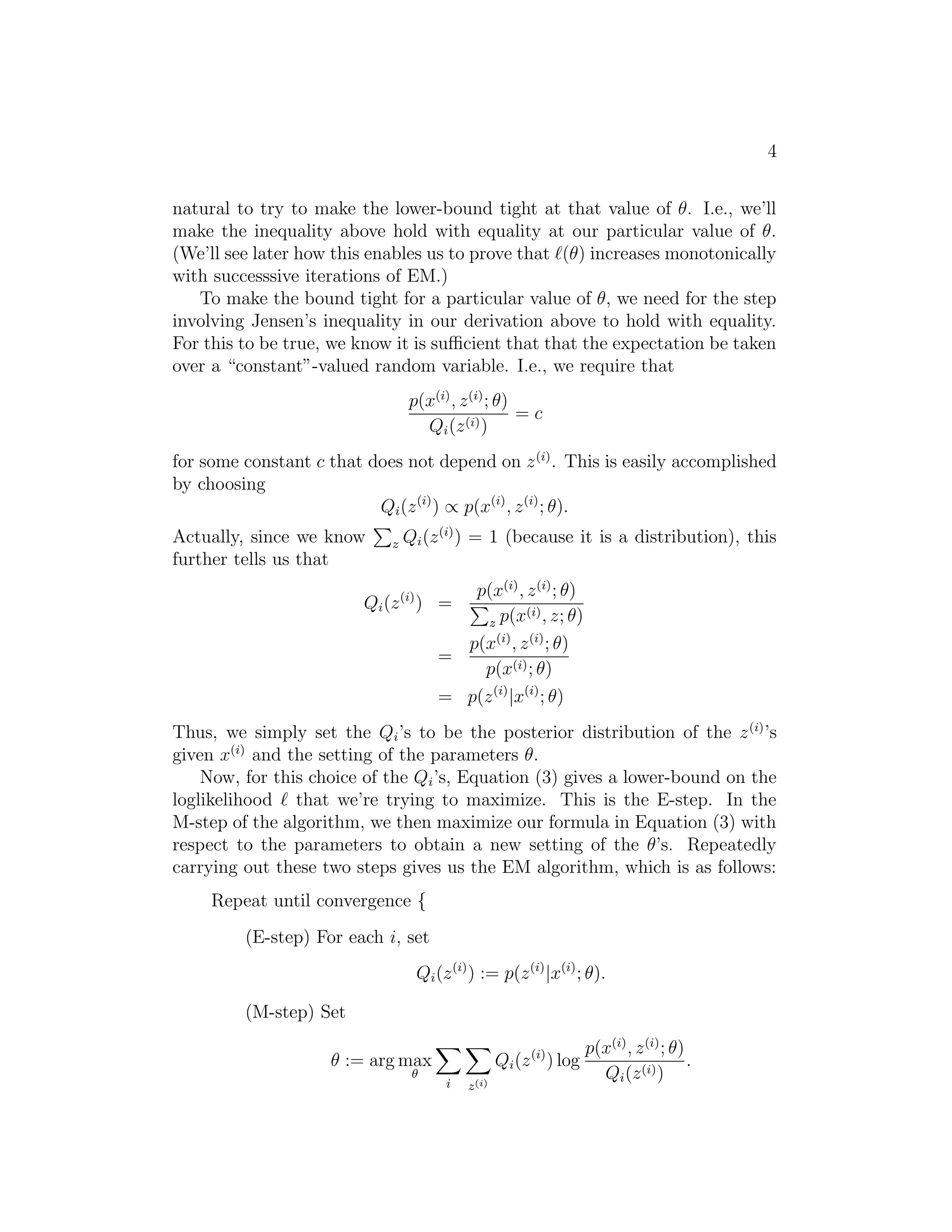 4
natural to try to make the lower-bound tight at that value of θ. I.e., we’ll
make the inequality above hold with equality at our particular value of θ.
(We’ll see later how this enables us to prove that (θ) increases monotonically
with successsive iterations of EM.)
To make the bound tight for a particular value of θ, we need for the step
involving Jensen’s inequality in our derivation above to hold with equality.
For this to be true, we know it is suﬃcient that that the expectation be taken
over a “constant”-valued random variable. I.e., we require that
p(x(i) , z (i) ; θ)
=c
Qi (z (i) )
for some constant c that does not depend on z (i) . This is easily accomplished
by choosing
Qi (z (i) ) ∝ p(x(i) , z (i) ; θ).
Actually, since we know
further tells us that

z

Qi (z (i) ) = 1 (because it is a distribution), this
p(x(i) , z (i) ; θ)
(i)
z p(x , z; θ)
p(x(i) , z (i) ; θ)
=
p(x(i) ; θ)
= p(z (i) |x(i) ; θ)

Qi (z (i) ) =

Thus, we simply set the Qi ’s to be the posterior distribution of the z (i) ’s
given x(i) and the setting of the parameters θ.
Now, for this choice of the Qi ’s, Equation (3) gives a lower-bound on the
loglikelihood that we’re trying to maximize. This is the E-step. In the
M-step of the algorithm, we then maximize our formula in Equation (3) with
respect to the parameters to obtain a new setting of the θ’s. Repeatedly
carrying out these two steps gives us the EM algorithm, which is as follows:
Repeat until convergence {
(E-step) For each i, set
Qi (z (i) ) := p(z (i) |x(i) ; θ).
(M-step) Set
Qi (z (i) ) log

θ := arg max
θ

i

z (i)

p(x(i) , z (i) ; θ)
.
Qi (z (i) )

 