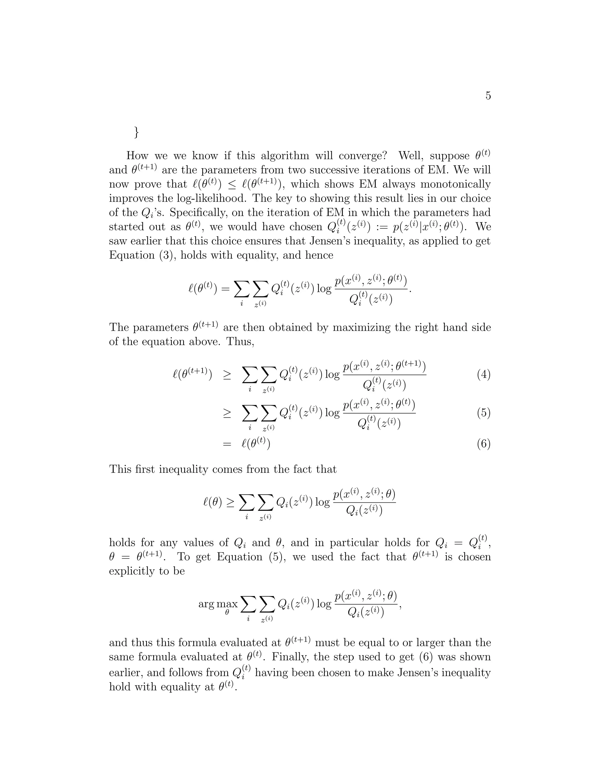 5
}
How we we know if this algorithm will converge? Well, suppose θ (t)
and θ(t+1) are the parameters from two successive iterations of EM. We will
now prove that (θ (t) ) ≤ (θ(t+1) ), which shows EM always monotonically
improves the log-likelihood. The key to showing this result lies in our choice
of the Qi ’s. Speciﬁcally, on the iteration of EM in which the parameters had
(t)
started out as θ (t) , we would have chosen Qi (z (i) ) := p(z (i) |x(i) ; θ(t) ). We
saw earlier that this choice ensures that Jensen’s inequality, as applied to get
Equation (3), holds with equality, and hence
(t)

Qi (z (i) ) log

(θ(t) ) =
i

p(x(i) , z (i) ; θ(t) )
(t)

Qi (z (i) )

z (i)

.

The parameters θ (t+1) are then obtained by maximizing the right hand side
of the equation above. Thus,
(θ

(t+1)

(t)
Qi (z (i) ) log

) ≥
i

z (i)
(t)

Qi (z (i) ) log

≥
i

=

z (i)
(t)

p(x(i) , z (i) ; θ(t+1) )
(t)

Qi (z (i) )
p(x(i) , z (i) ; θ(t) )
(t)

Qi (z (i) )

(θ )

(4)
(5)
(6)

This ﬁrst inequality comes from the fact that
Qi (z (i) ) log

(θ) ≥
i

z (i)

p(x(i) , z (i) ; θ)
Qi (z (i) )
(t)

holds for any values of Qi and θ, and in particular holds for Qi = Qi ,
θ = θ(t+1) . To get Equation (5), we used the fact that θ (t+1) is chosen
explicitly to be
Qi (z (i) ) log

arg max
θ

i

z (i)

p(x(i) , z (i) ; θ)
,
Qi (z (i) )

and thus this formula evaluated at θ (t+1) must be equal to or larger than the
same formula evaluated at θ (t) . Finally, the step used to get (6) was shown
(t)
earlier, and follows from Qi having been chosen to make Jensen’s inequality
hold with equality at θ (t) .

 