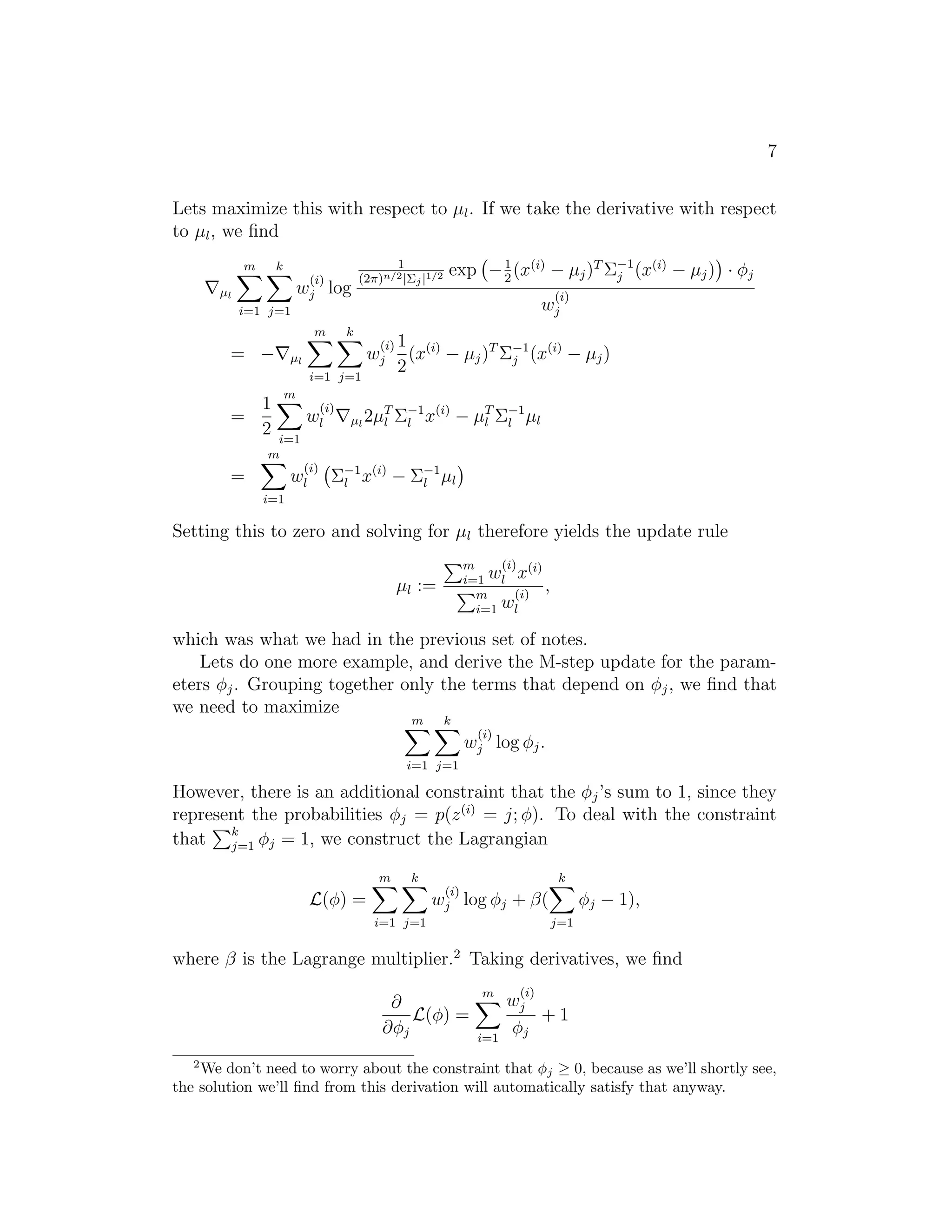 7
Lets maximize this with respect to µl . If we take the derivative with respect
to µl , we ﬁnd
k

m

(i)
wj

log

m

µl

1
(2π)n/2 |Σj |1/2

k

exp − 1 (x(i) − µj )T Σ−1 (x(i) − µj ) · φj
j
2
(i)

wj

i=1 j=1

= −

(i) 1

wj

µl
i=1 j=1

=

1
2

2

(x(i) − µj )T Σ−1 (x(i) − µj )
j

m
(i)

wl

T −1 (i)
µl 2µl Σl x

− µT Σ−1 µl
l
l

i=1
m
(i)

=

wl

Σ−1 x(i) − Σ−1 µl
l
l

i=1

Setting this to zero and solving for µl therefore yields the update rule
(i) (i)
m
i=1 wl x
,
(i)
m
wl
i=1

µl :=

which was what we had in the previous set of notes.
Lets do one more example, and derive the M-step update for the parameters φj . Grouping together only the terms that depend on φj , we ﬁnd that
we need to maximize
m

k

(i)

wj log φj .
i=1 j=1

However, there is an additional constraint that the φj ’s sum to 1, since they
represent the probabilities φj = p(z (i) = j; φ). To deal with the constraint
that k φj = 1, we construct the Lagrangian
j=1
m

k

k
(i)
wj

L(φ) =

φj − 1),

log φj + β(

i=1 j=1

j=1

where β is the Lagrange multiplier.2 Taking derivatives, we ﬁnd
∂
L(φ) =
∂φj
2

m

i=1

(i)

wj
+1
φj

We don’t need to worry about the constraint that φj ≥ 0, because as we’ll shortly see,
the solution we’ll ﬁnd from this derivation will automatically satisfy that anyway.

 