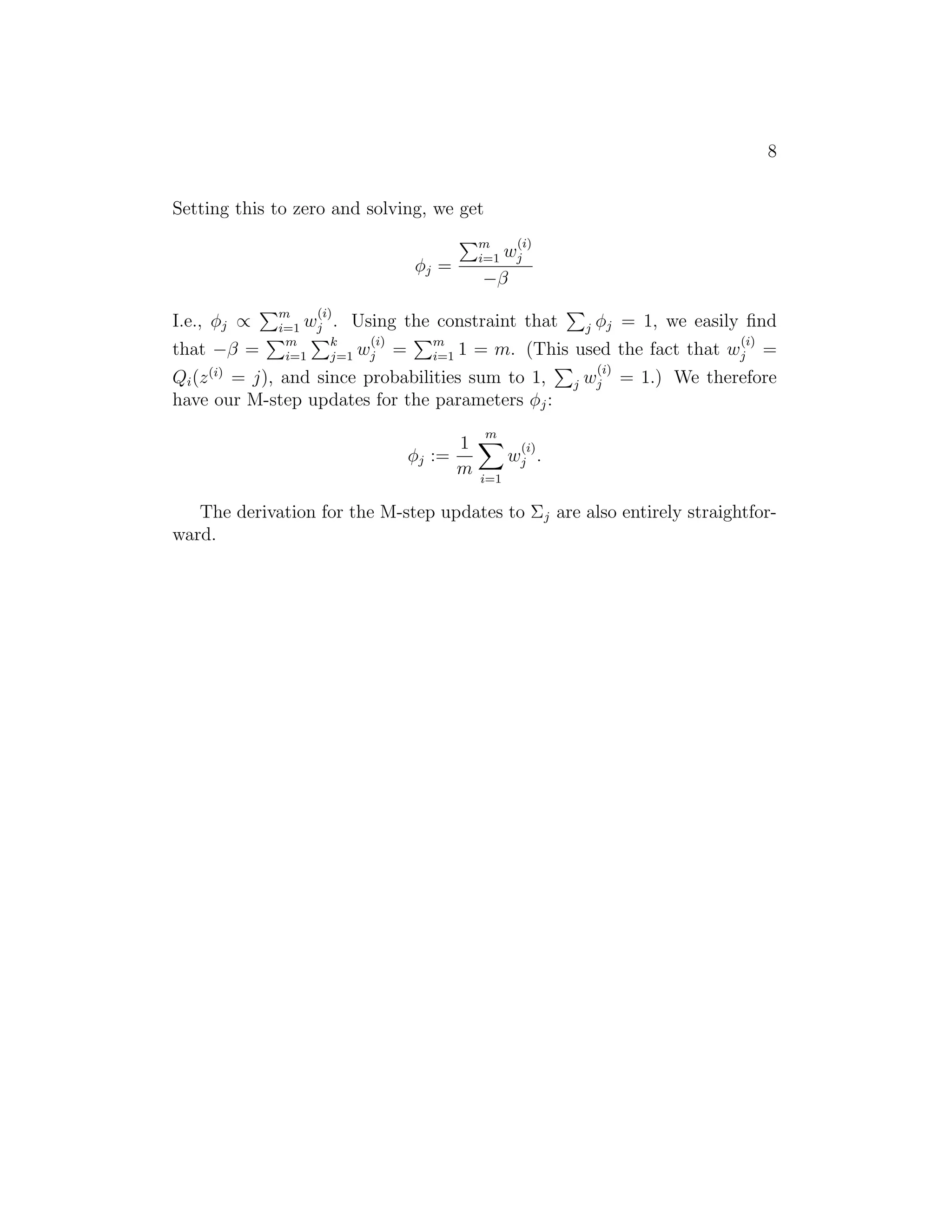 8
Setting this to zero and solving, we get
φj =
I.e., φj ∝
that −β =

(i)

m
i=1

wj
−β

(i)
m
i=1 wj . Using the constraint
(i)
m
k
m
i=1
j=1 wj =
i=1 1 = m.

that

φj = 1, we easily ﬁnd
(i)

(This used the fact that wj =

Qi (z (i) = j), and since probabilities sum to 1,
have our M-step updates for the parameters φj :
1
φj :=
m

j

(i)

j

wj = 1.) We therefore

m
(i)

wj .
i=1

The derivation for the M-step updates to Σj are also entirely straightforward.

 