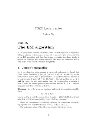 CS229 Lecture notes
Andrew Ng

Part IX

The EM algorithm
In the previous set of notes, we talked about the EM algorithm as applied to
ﬁtting a mixture of Gaussians. In this set of notes, we give a broader view
of the EM algorithm, and show how it can be applied to a large family of
estimation problems with latent variables. We begin our discussion with a
very useful result called Jensen’s inequality

1

Jensen’s inequality

Let f be a function whose domain is the set of real numbers. Recall that
f is a convex function if f (x) ≥ 0 (for all x ∈ R). In the case of f taking
vector-valued inputs, this is generalized to the condition that its hessian H
is positive semi-deﬁnite (H ≥ 0). If f (x) > 0 for all x, then we say f is
strictly convex (in the vector-valued case, the corresponding statement is
that H must be strictly positive semi-deﬁnite, written H > 0). Jensen’s
inequality can then be stated as follows:
Theorem. Let f be a convex function, and let X be a random variable.
Then:
E[f (X)] ≥ f (EX).
Moreover, if f is strictly convex, then E[f (X)] = f (EX) holds true if and
only if X = E[X] with probability 1 (i.e., if X is a constant).
Recall our convention of occasionally dropping the parentheses when writing expectations, so in the theorem above, f (EX) = f (E[X]).
For an interpretation of the theorem, consider the ﬁgure below.

1

 