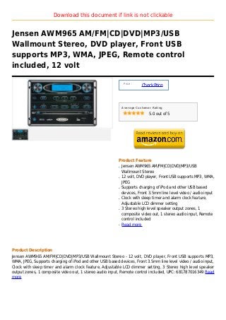Download this document if link is not clickable


Jensen AWM965 AM/FM|CD|DVD|MP3/USB
Wallmount Stereo, DVD player, Front USB
supports MP3, WMA, JPEG, Remote control
included, 12 volt

                                                              Price :
                                                                        Check Price



                                                             Average Customer Rating

                                                                            5.0 out of 5




                                                         Product Feature
                                                         q   Jensen AWM965 AM/FM|CD|DVD|MP3/USB
                                                             Wallmount Stereo
                                                         q   12 volt, DVD player, Front USB supports MP3, WMA,
                                                             JPEG
                                                         q   Supports charging of iPod and other USB based
                                                             devices, Front 3.5mm line level video / audio input
                                                         q   Clock with sleep timer and alarm clock feature,
                                                             Adjustable LCD dimmer setting
                                                         q   3 Stereo high level speaker output zones, 1
                                                             composite video out, 1 stereo audio input, Remote
                                                             control included
                                                         q   Read more




Product Description
Jensen AWM965 AM/FM|CD|DVD|MP3/USB Wallmount Stereo - 12 volt, DVD player, Front USB supports MP3,
WMA, JPEG, Supports charging of iPod and other USB based devices, Front 3.5mm line level video / audio input,
Clock with sleep timer and alarm clock feature, Adjustable LCD dimmer setting, 3 Stereo high level speaker
output zones, 1 composite video out, 1 stereo audio input, Remote control included, UPC: 681787016349 Read
more
 