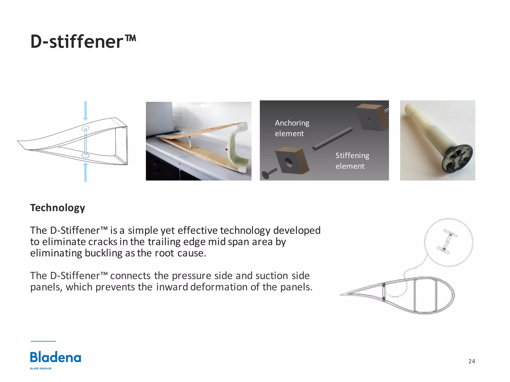 24
Technology
The	D-Stiffener™	is	a	simple	yet	effective	technology	developed	
to	eliminate	cracks	in	the	trailing	edge	mid	span	area	by	
eliminating	buckling	as	the	root	cause.
The	D-Stiffener™	connects	the	pressure	side	and	suction	side	
panels,	which	prevents	the	inward	deformation	of	the	panels.	
D-stiffener™
Anchoring	
element
Stiffening	
element
 