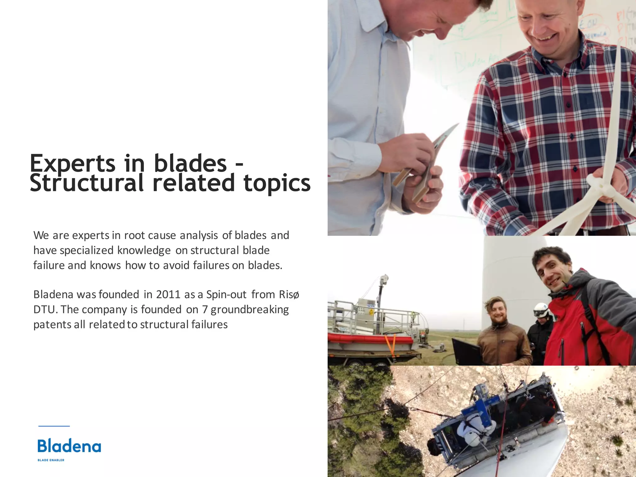 3
We	are	experts	in	root	cause	analysis	of	blades	and	
have	specialized	knowledge	on	structural	blade	
failure	and	knows	how	to	avoid	failures	on	blades.
Bladena was founded in	2011	as	a	Spin-out	from	Risø	
DTU.	The	company is	founded on	7	groundbreaking
patents	all	relatedto	structural failures
Experts in blades –
Structural related topics
 