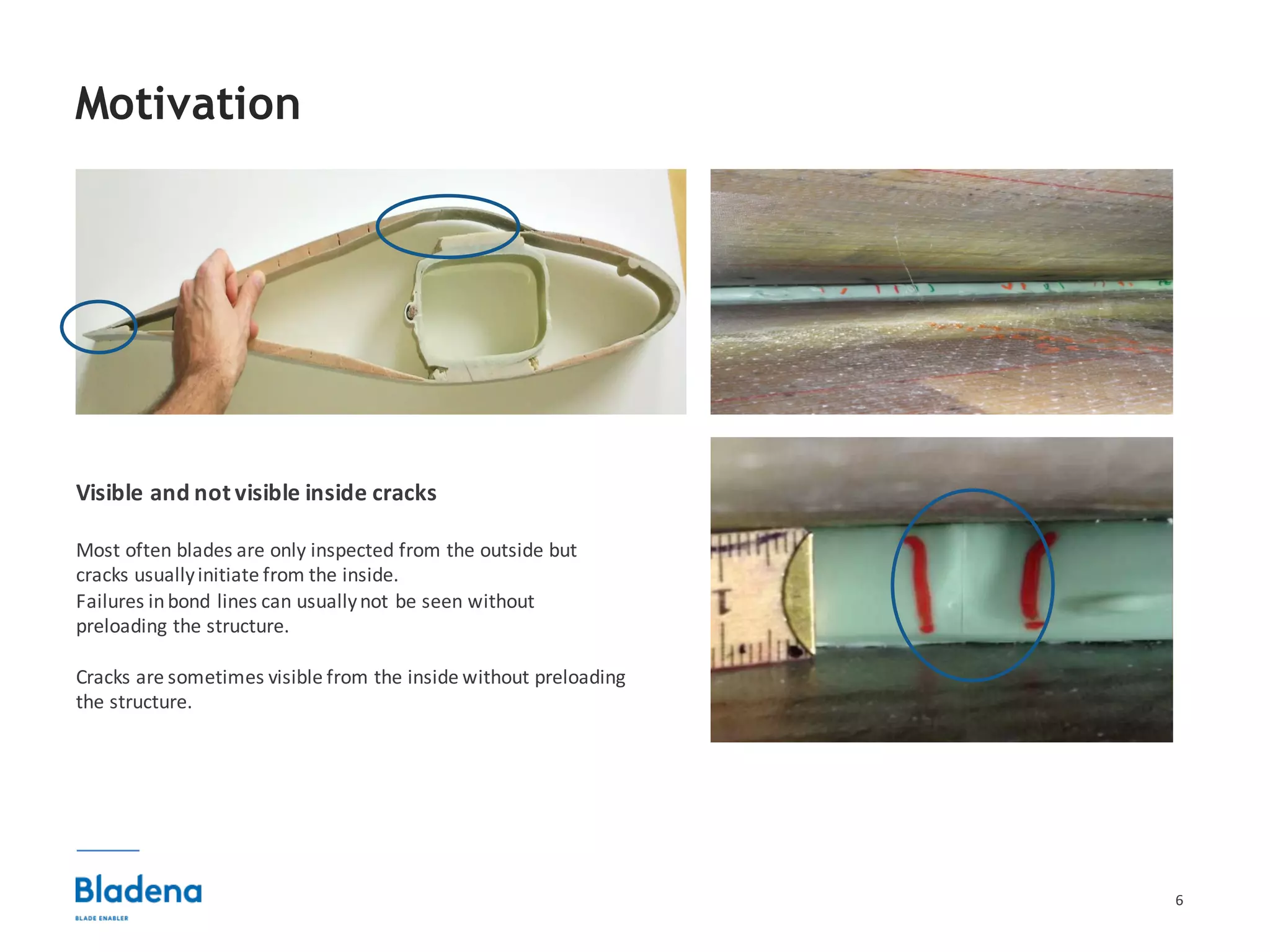 6
Motivation
Visible	and	not	visible	inside cracks
Most	often	blades	are	only	inspected	from	the	outside	but	
cracks	usually	initiate	from	the	inside.	
Failures	in	bond	lines	can	usually	not	be	seen	without	
preloading	the	structure.
Cracks	are	sometimes	visible	from	the	inside	without	preloading	
the	structure.
 