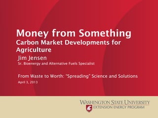 Money from Something
Carbon Market Developments for
Agriculture
Jim Jensen
Sr. Bioenergy and Alternative Fuels Specialist
From Waste to Worth: “Spreading” Science and Solutions
April 3, 2013
 