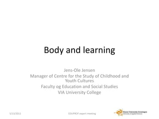 Body and learning Jens-Ole Jensen Manager of Centre for the Study of Childhood and Youth Cultures Faculty og Education and Social Studies VIA University College 4/13/2011 