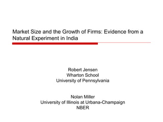 Market Size and the Growth of Firms: Evidence from a
Natural Experiment in India
Robert Jensen
Wharton School
University of Pennsylvania
Nolan Miller
University of Illinois at Urbana-Champaign
NBER
 