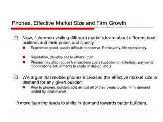 Phones, Effective Market Size and Firm Growth
 Now, fishermen visiting different markets learn about different boat
builders and their prices and quality
 Experience good, quality difficult to observe. Particularly, life expectancy.
 Reputation, develop ties to others, trust.
 Phones may also reduce transactions costs (updates on schedule, payments,
modifications/adjustments to costs or design, etc.)
 We argue that mobile phones increased the effective market size or
demand for any given builder:
 Prior to phones, builders sold almost all of their boats locally. Firm demand
limited by local market.
more learning leads to shifts in demand towards better builders.
 