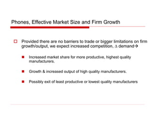 Phones, Effective Market Size and Firm Growth
 Provided there are no barriers to trade or bigger limitations on firm
growth/output, we expect increased competition, D demand
 Increased market share for more productive, highest quality
manufacturers.
 Growth & increased output of high quality manufacturers.
 Possibly exit of least productive or lowest quality manufacturers
 