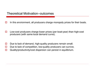 Theoretical Motivation--outcomes
 In this environment, all producers charge monopoly prices for their boats.
 Low-cost producers charge lower prices (per boat-year) than high-cost
producers (with same local demand curve).
 Due to lack of demand, high-quality producers remain small.
 Due to lack of competition, low-quality producers can survive.
 Quality/productivity/cost dispersion can persist in equilibrium.
 