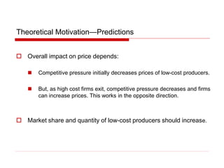 Theoretical Motivation—Predictions
 Overall impact on price depends:
 Competitive pressure initially decreases prices of low-cost producers.
 But, as high cost firms exit, competitive pressure decreases and firms
can increase prices. This works in the opposite direction.
 Market share and quantity of low-cost producers should increase.
 
