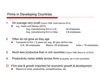 Firms in Developing Countries
1. On average very small (Tybout 1998, Hsieh-Klenow 2012)
 e.g., Hsieh and Klenow (2012)
Avg. manufacturing firm in U.S.: 42 employees
Avg. manufacturing firm in India: 2.6 employees
2. Often do not grow as they age
 Compared to firm < 5 years old, avg. 40 year old firm has:
U.S.: 8X employees Mexico: 2X employees India: < 1X employees
3. Much less productive than in rich countries (Tybout 1998, Bloom et. al 2010).
4. Productivity varies widely across firms (a puzzle, as in rich countries)
 Firm size & growth important for economic growth & development
 Returns to scale, productivity, competitiveness, etc.
 
