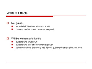 Welfare Effects
 Net gains...
 especially if there are returns to scale
 ...unless market power becomes too great
 Will be winners and losers
 builders who shut down
 builders who lose effective market power
 some consumers previously had highest quality guy at low price, will lose
 