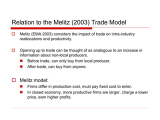 Relation to the Melitz (2003) Trade Model
 Melitz (EMA 2003) considers the impact of trade on intra-industry
reallocations and productivity.
 Opening up to trade can be thought of as analogous to an increase in
information about non-local producers.
 Before trade, can only buy from local producer.
 After trade, can buy from anyone.
 Melitz model:
 Firms differ in production cost, must pay fixed cost to enter.
 In closed economy, more productive firms are larger, charge a lower
price, earn higher profits.
 