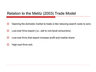 Relation to the Melitz (2003) Trade Model
 Opening the domestic market to trade is like reducing search costs to zero.
 Low-cost firms export (i.e., sell to non-local consumers).
 Low-cost firms that export increase profit and market share.
 High-cost firms exit.
 