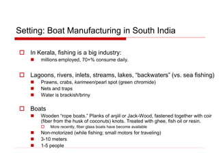 Setting: Boat Manufacturing in South India
 In Kerala, fishing is a big industry:
 millions employed, 70+% consume daily.
 Lagoons, rivers, inlets, streams, lakes, “backwaters” (vs. sea fishing)
 Prawns, crabs, karimeen/pearl spot (green chromide)
 Nets and traps
 Water is brackish/briny
 Boats
 Wooden “rope boats.” Planks of anjili or Jack-Wood, fastened together with coir
(fiber from the husk of coconuts) knots. Treated with ghee, fish oil or resin.
 More recently, fiber glass boats have become available
 Non-motorized (while fishing; small motors for traveling)
 3-10 meters
 1-5 people
 
