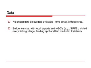 Data
 No official data on builders available--firms small, unregistered.
 Builder census: with local experts and NGO’s (e.g., SIFFS), visited
every fishing village, landing spot and fish market in 2 districts
 