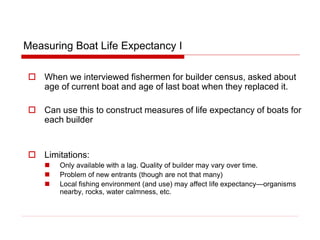 Measuring Boat Life Expectancy I
 When we interviewed fishermen for builder census, asked about
age of current boat and age of last boat when they replaced it.
 Can use this to construct measures of life expectancy of boats for
each builder
 Limitations:
 Only available with a lag. Quality of builder may vary over time.
 Problem of new entrants (though are not that many)
 Local fishing environment (and use) may affect life expectancy—organisms
nearby, rocks, water calmness, etc.
 