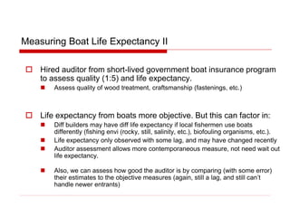 Measuring Boat Life Expectancy II
 Hired auditor from short-lived government boat insurance program
to assess quality (1:5) and life expectancy.
 Assess quality of wood treatment, craftsmanship (fastenings, etc.)
 Life expectancy from boats more objective. But this can factor in:
 Diff builders may have diff life expectancy if local fishermen use boats
differently (fishing envi (rocky, still, salinity, etc.), biofouling organisms, etc.).
 Life expectancy only observed with some lag, and may have changed recently
 Auditor assessment allows more contemporaneous measure, not need wait out
life expectancy.
 Also, we can assess how good the auditor is by comparing (with some error)
their estimates to the objective measures (again, still a lag, and still can’t
handle newer entrants)
 