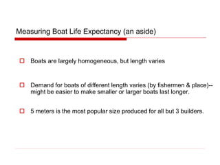 Measuring Boat Life Expectancy (an aside)
 Boats are largely homogeneous, but length varies
 Demand for boats of different length varies (by fishermen & place)--
might be easier to make smaller or larger boats last longer.
 5 meters is the most popular size produced for all but 3 builders.
 