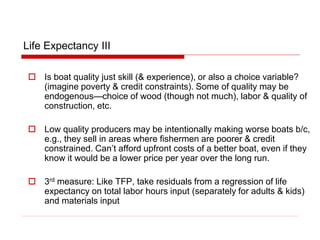 Life Expectancy III
 Is boat quality just skill (& experience), or also a choice variable?
(imagine poverty & credit constraints). Some of quality may be
endogenous—choice of wood (though not much), labor & quality of
construction, etc.
 Low quality producers may be intentionally making worse boats b/c,
e.g., they sell in areas where fishermen are poorer & credit
constrained. Can’t afford upfront costs of a better boat, even if they
know it would be a lower price per year over the long run.
 3rd measure: Like TFP, take residuals from a regression of life
expectancy on total labor hours input (separately for adults & kids)
and materials input
 