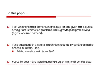 In this paper...
 Test whether limited demand/market size for any given firm’s output,
arising from information problems, limits growth (and productivity).
(highly localized demand)
 Take advantage of a natural experiment created by spread of mobile
phones in Kerala, India
 Related to previous work, Jensen 2007
 Focus on boat manufacturing, using 6 yrs of firm-level census data
 