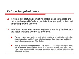 Life Expectancy--final points
 If we are still capturing something that is a choice variable and
not underlying ability/skill/productivity, then we would not expect
empirical patterns observe.
 The “bad” builders will be able to produce just as good boats as
the “good” builders and not be driven out.
 Except, buyers may be imperfectly informed of role of choice in quality. So,
you see another builder’s boat is better (worse) than your own, and think
he’s better (worse), even if it’s choice.
 Also, possible state dependence. Low demand for quality means you don’t
get experience building good boats. So it’s not underlying skill (bad guys
could have been as good) but more historical. Just a different source of skill
difference, though.
 