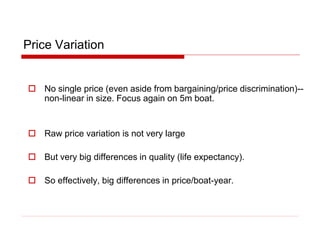Price Variation
 No single price (even aside from bargaining/price discrimination)--
non-linear in size. Focus again on 5m boat.
 Raw price variation is not very large
 But very big differences in quality (life expectancy).
 So effectively, big differences in price/boat-year.
 