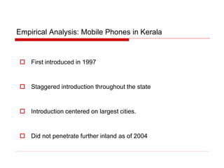 Empirical Analysis: Mobile Phones in Kerala
 First introduced in 1997
 Staggered introduction throughout the state
 Introduction centered on largest cities.
 Did not penetrate further inland as of 2004
 