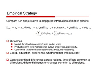 Empirical Strategy
Compare D in firms relative to staggered introduction of mobile phones.
 Outcomes
 Market (firm-level regressions): exit, market share
 Production (firm-level regressions): output, employees, productivity.
 Consumers (fishermen-level regressions): Price, life expectancy
 Z (e.g., education, experience, whether father was a builder)
 Controls for fixed differences across regions, time effects common to
all regions, differential trends or changes common to all regions.
 