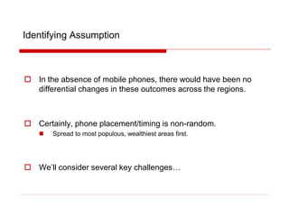 Identifying Assumption
 In the absence of mobile phones, there would have been no
differential changes in these outcomes across the regions.
 Certainly, phone placement/timing is non-random.
 Spread to most populous, wealthiest areas first.
 We’ll consider several key challenges…
 