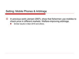 Setting: Mobile Phones & Arbitrage
 In previous work (Jensen 2007), show that fishermen use mobiles to
check price in different markets. Welfare-improving arbitrage.
 Similar results in Aker 2010 and others.
 