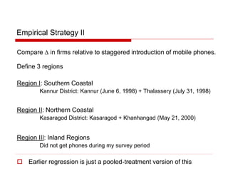 Empirical Strategy II
Compare D in firms relative to staggered introduction of mobile phones.
Define 3 regions
Region I: Southern Coastal
Kannur District: Kannur (June 6, 1998) + Thalassery (July 31, 1998)
Region II: Northern Coastal
Kasaragod District: Kasaragod + Khanhangad (May 21, 2000)
Region III: Inland Regions
Did not get phones during my survey period
 Earlier regression is just a pooled-treatment version of this
 