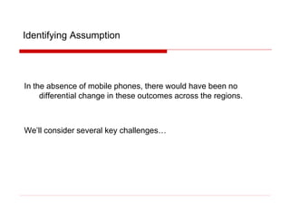 Identifying Assumption
In the absence of mobile phones, there would have been no
differential change in these outcomes across the regions.
We’ll consider several key challenges…
 