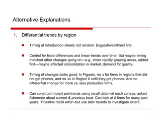 Alternative Explanations
1. Differential trends by region
 Timing of introduction clearly not random. Biggest/wealthiest first.
 Control for fixed differences and linear trends over time. But maybe timing
matched other changes going on—e.g., more rapidly growing areas, added
first—maybe affected consolidation in market, demand for quality.
 Timing of changes looks good: In Figures, no D for firms in regions that did
not get phones, and no Ds in Region II until they got phones. And no
differential change for more vs. less productive firms.
 Can construct (noisy) pre-trends using recall data—at each canvas, asked
fishermen about current & previous boat. Can look at # firms for many past
years. Possible recall error--but use later rounds to investigate extent.
 