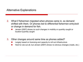 Alternative Explanations
2. What if fishermen migrated when phones came in, so demand
shifted with them. Or phones led to differential fishermen entry/exit
or change in demand for fish.
 Jensen (2007) shows no such changes in mobility or quantity caught or
location-quantity caught
3. Other changes around same time as phones added?
 Largely based on licensing and capacity to roll out infrastructure
 Hard to rule out all, but Jensen (2007) shows no obvious changes (roads, etc.)
 