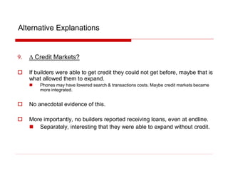 Alternative Explanations
9. D Credit Markets?
 If builders were able to get credit they could not get before, maybe that is
what allowed them to expand.
 Phones may have lowered search & transactions costs. Maybe credit markets became
more integrated.
 No anecdotal evidence of this.
 More importantly, no builders reported receiving loans, even at endline.
 Separately, interesting that they were able to expand without credit.
 