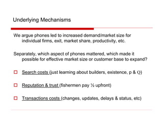 Underlying Mechanisms
We argue phones led to increased demand/market size for
individual firms, exit, market share, productivity, etc.
Separately, which aspect of phones mattered, which made it
possible for effective market size or customer base to expand?
 Search costs (just learning about builders, existence, p & Q)
 Reputation & trust (fishermen pay ½ upfront)
 Transactions costs (changes, updates, delays & status, etc)
 