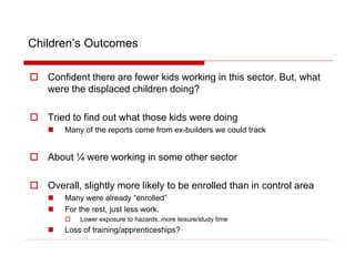 Children’s Outcomes
 Confident there are fewer kids working in this sector. But, what
were the displaced children doing?
 Tried to find out what those kids were doing
 Many of the reports come from ex-builders we could track
 About ¼ were working in some other sector
 Overall, slightly more likely to be enrolled than in control area
 Many were already “enrolled”
 For the rest, just less work.
 Lower exposure to hazards, more leisure/study time
 Loss of training/apprenticeships?
 