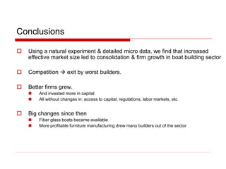Conclusions
 Using a natural experiment & detailed micro data, we find that increased
effective market size led to consolidation & firm growth in boat building sector
 Competition  exit by worst builders.
 Better firms grew.
 And invested more in capital
 All without changes in: access to capital, regulations, labor markets, etc
 Big changes since then
 Fiber glass boats became available
 More profitable furniture manufacturing drew many builders out of the sector
 