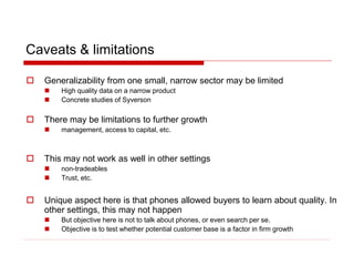 Caveats & limitations
 Generalizability from one small, narrow sector may be limited
 High quality data on a narrow product
 Concrete studies of Syverson
 There may be limitations to further growth
 management, access to capital, etc.
 This may not work as well in other settings
 non-tradeables
 Trust, etc.
 Unique aspect here is that phones allowed buyers to learn about quality. In
other settings, this may not happen
 But objective here is not to talk about phones, or even search per se.
 Objective is to test whether potential customer base is a factor in firm growth
 
