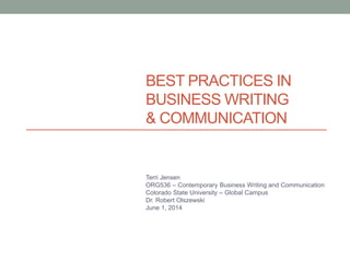 BEST PRACTICES IN
BUSINESS WRITING
& COMMUNICATION
Terri Jensen
ORG536 – Contemporary Business Writing and Communication
Colorado State University – Global Campus
Dr. Robert Olszewski
June 1, 2014
 